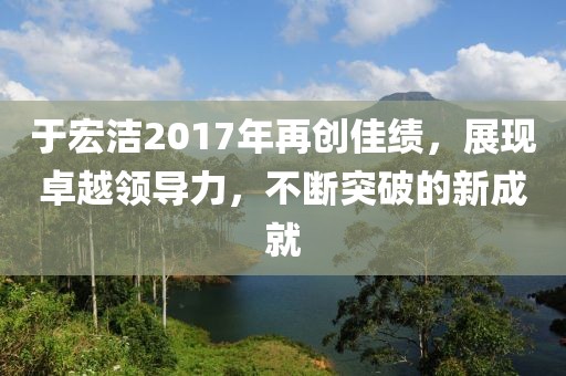 于宏洁2017年再创佳绩，展现卓越领导力，不断突破的新成就