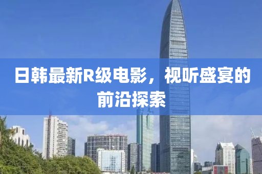 日韩最新R级电影，视听盛宴的前沿探索
