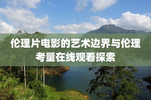 伦理片电影的艺术边界与伦理考量在线观看探索