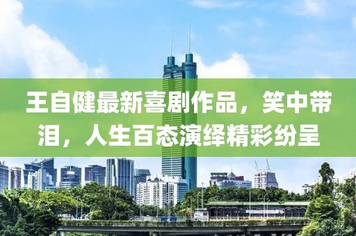 王自健最新喜剧作品，笑中带泪，人生百态演绎精彩纷呈