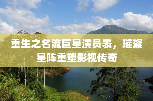 重生之名流巨星演员表，璀璨星阵重塑影视传奇