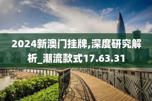 2024新澳门挂牌,深度研究解析_潮流款式17.63.31