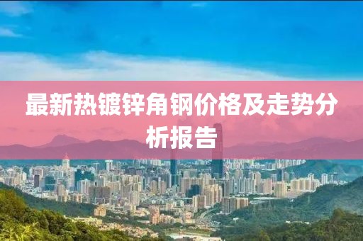 最新热镀锌角钢价格及走势分析报告