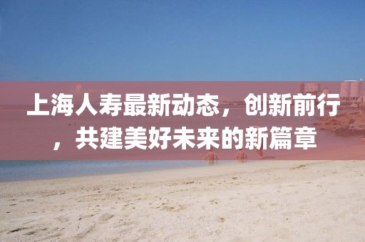 上海人寿最新动态，创新前行，共建美好未来的新篇章