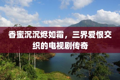 香蜜沉沉烬如霜，三界爱恨交织的电视剧传奇