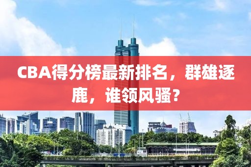 CBA得分榜最新排名，群雄逐鹿，谁领风骚？