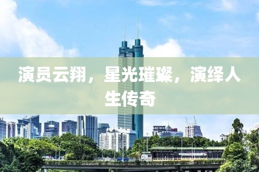 演员云翔，星光璀璨，演绎人生传奇