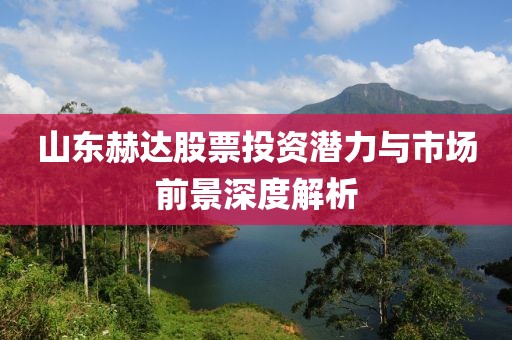 山东赫达股票投资潜力与市场前景深度解析