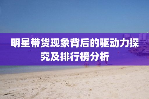 明星带货现象背后的驱动力探究及排行榜分析