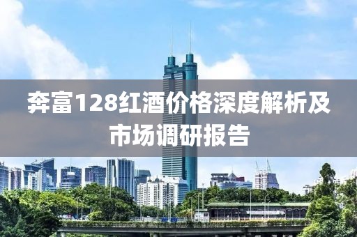 奔富128红酒价格深度解析及市场调研报告