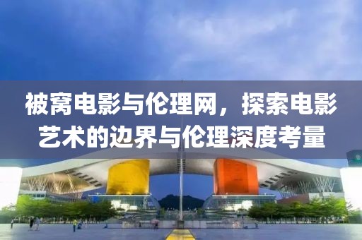 被窝电影与伦理网，探索电影艺术的边界与伦理深度考量