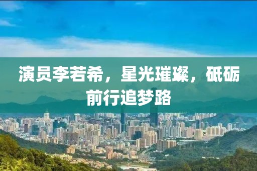 演员李若希，星光璀璨，砥砺前行追梦路