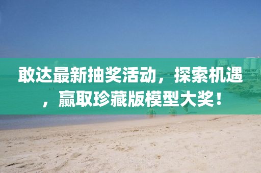 敢达最新抽奖活动，探索机遇，赢取珍藏版模型大奖！