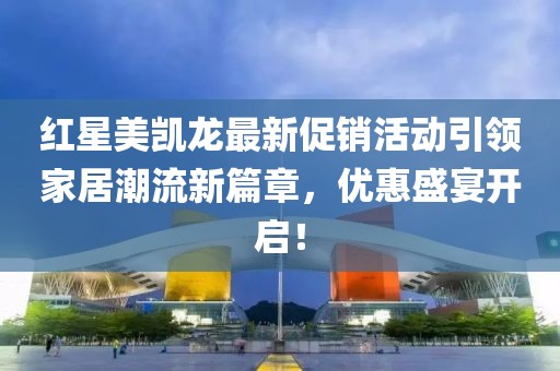 红星美凯龙最新促销活动引领家居潮流新篇章，优惠盛宴开启！