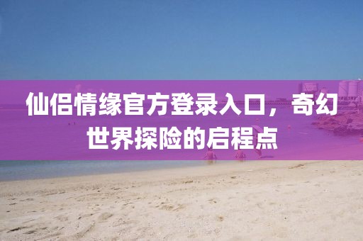 仙侣情缘官方登录入口，奇幻世界探险的启程点