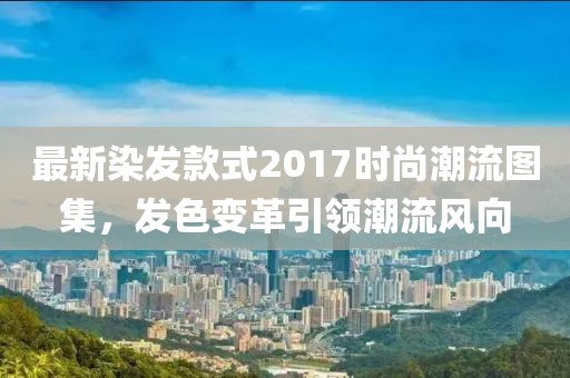 最新染发款式2017时尚潮流图集，发色变革引领潮流风向