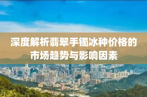 深度解析翡翠手镯冰种价格的市场趋势与影响因素