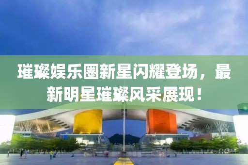 璀璨娱乐圈新星闪耀登场，最新明星璀璨风采展现！