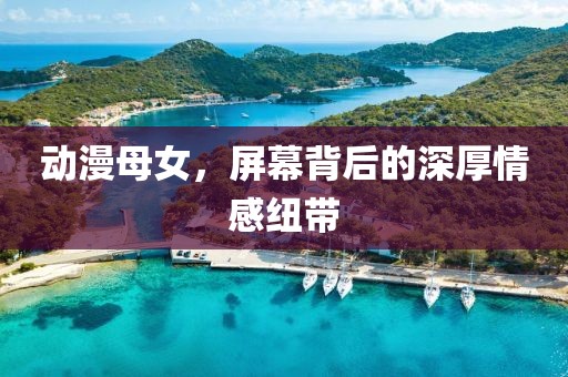 动漫母女，屏幕背后的深厚情感纽带
