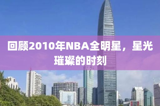 回顾2010年NBA全明星，星光璀璨的时刻