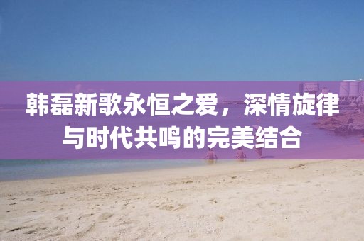 韩磊新歌永恒之爱，深情旋律与时代共鸣的完美结合