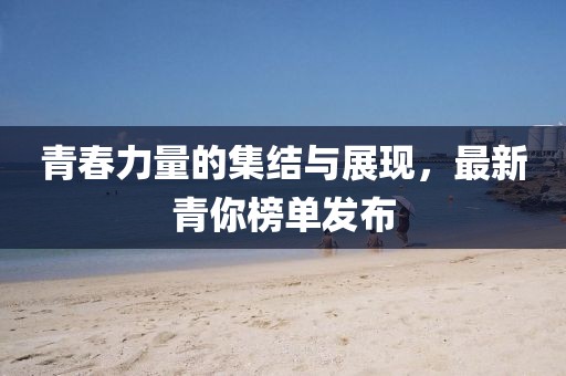 青春力量的集结与展现，最新青你榜单发布