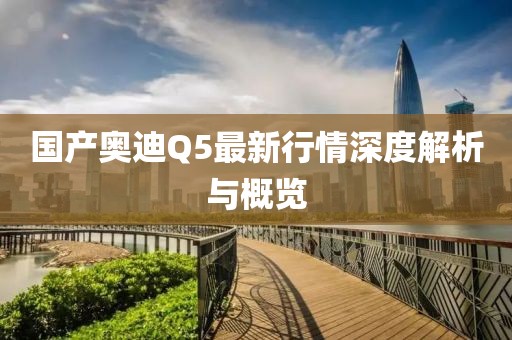 国产奥迪Q5最新行情深度解析与概览