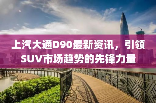 上汽大通D90最新资讯，引领SUV市场趋势的先锋力量