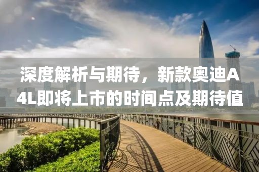 深度解析与期待，新款奥迪A4L即将上市的时间点及期待值