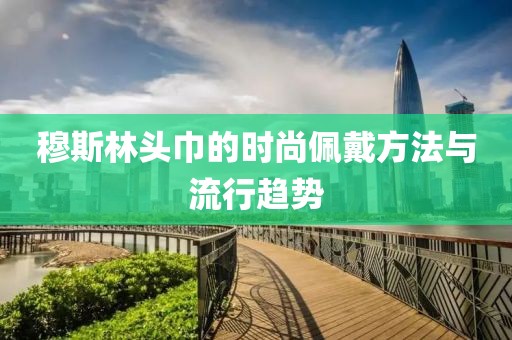 穆斯林头巾的时尚佩戴方法与流行趋势