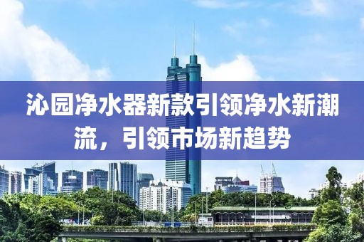 沁园净水器新款引领净水新潮流，引领市场新趋势