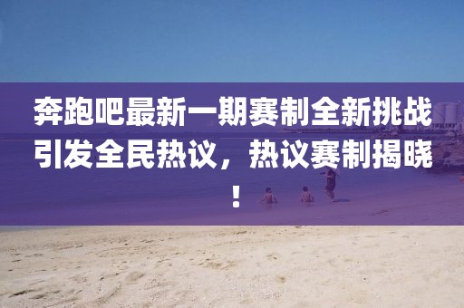 奔跑吧最新一期赛制全新挑战引发全民热议，热议赛制揭晓！