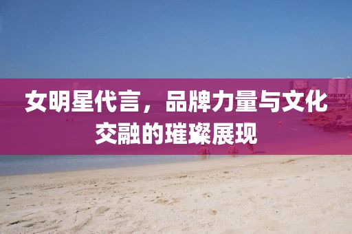 女明星代言，品牌力量与文化交融的璀璨展现
