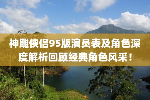 神雕侠侣95版演员表及角色深度解析回顾经典角色风采！
