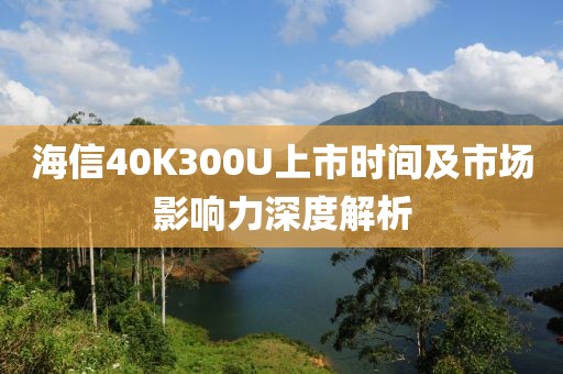 海信40K300U上市时间及市场影响力深度解析