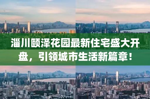 淄川颐泽花园最新住宅盛大开盘，引领城市生活新篇章！
