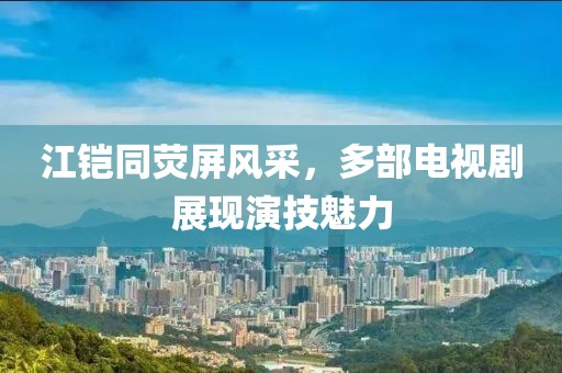 江铠同荧屏风采，多部电视剧展现演技魅力