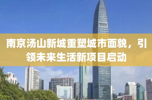南京汤山新城重塑城市面貌，引领未来生活新项目启动