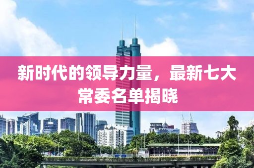 新时代的领导力量，最新七大常委名单揭晓