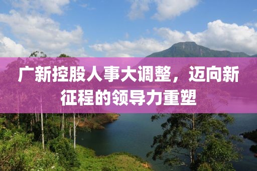 广新控股人事大调整，迈向新征程的领导力重塑