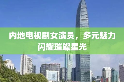 内地电视剧女演员，多元魅力闪耀璀璨星光
