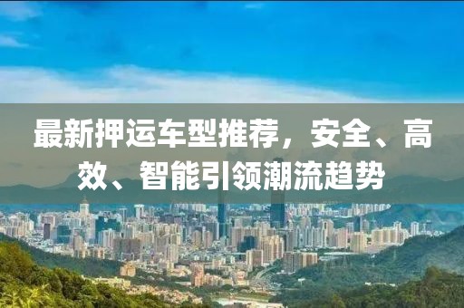 最新押运车型推荐，安全、高效、智能引领潮流趋势