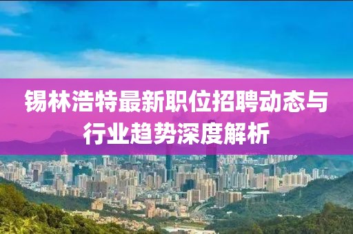 锡林浩特最新职位招聘动态与行业趋势深度解析