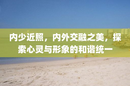 内少近照，内外交融之美，探索心灵与形象的和谐统一