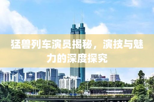 猛兽列车演员揭秘，演技与魅力的深度探究