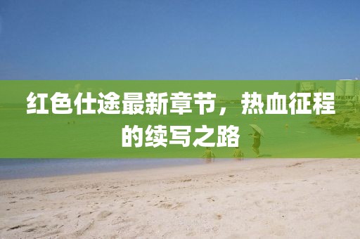红色仕途最新章节，热血征程的续写之路