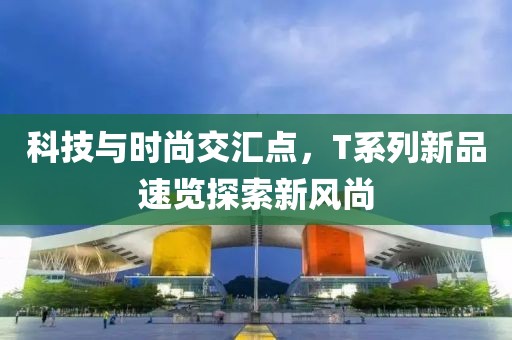 科技与时尚交汇点，T系列新品速览探索新风尚