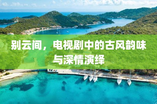 别云间，电视剧中的古风韵味与深情演绎