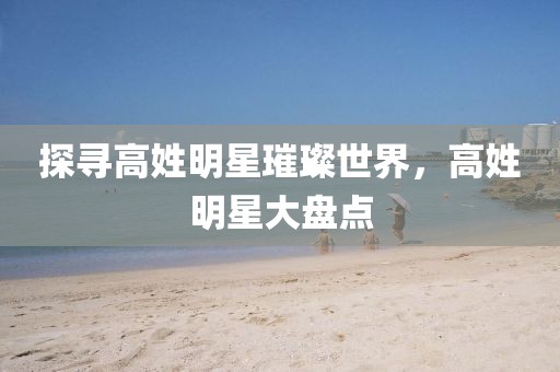 探寻高姓明星璀璨世界，高姓明星大盘点