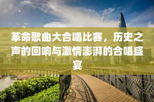 革命歌曲大合唱比赛，历史之声的回响与激情澎湃的合唱盛宴